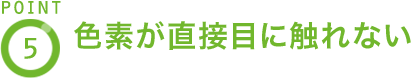 POINT4 色素が直接目に触れない