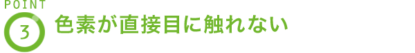 POINT3 色素が直接目に触れない