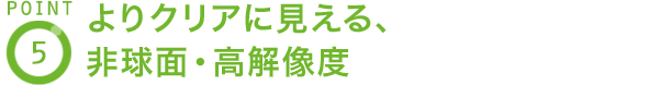 POINT5 よりクリアに見える、非球面・高解像度