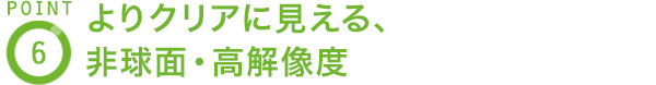 POINT6 よりクリアに見える、非球面・高解像度