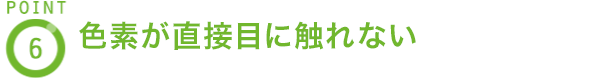 POINT6 色素が直接目に触れない
